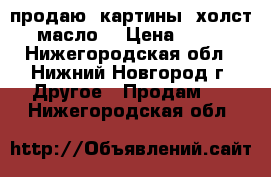  продаю  картины (холст, масло) › Цена ­ 700 - Нижегородская обл., Нижний Новгород г. Другое » Продам   . Нижегородская обл.